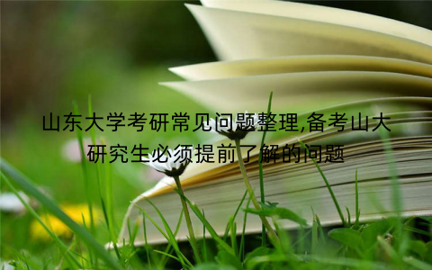 山东大学考研常见问题整理,备考山大研究生必须提前了解的问题